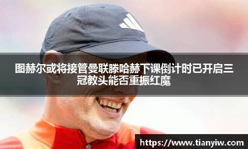 图赫尔或将接管曼联滕哈赫下课倒计时已开启三冠教头能否重振红魔