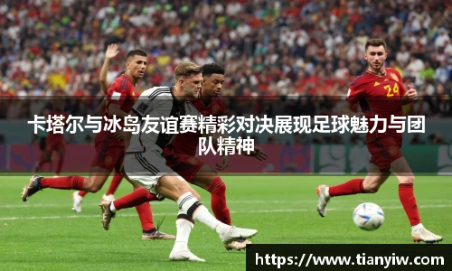 卡塔尔与冰岛友谊赛精彩对决展现足球魅力与团队精神